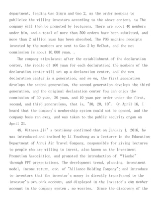 department, leading Gao Xinru and Gao 2, as the order members to
publicize the willing investors according to the above content, to The
company will then be promoted by lecturers. There are about 40 members
under him, and a total of more than 500 orders have been submitted, and
more than 2 million yuan has been absorbed. The POS machine receipts
invested by the members are sent to Gao 2 by WeChat, and the net
commission is about 10,000 yuan. .
The company stipulates: after the establishment of the declaration
center, the rebate of 160 yuan for each declaration; the members of the
declaration center will set up a declaration center, and the new
declaration center is a generation, and so on, the first generation
develops the second generation, the second generation develops the third
generation, and the original declaration center You can enjoy the
commission of 30 yuan, 20 yuan, and 10 yuan per order under the first,
second, and third generations, that is, "30, 20, 10". On April 16, I
heard that the company's membership system could not be opened, and the
company boss ran away, and was taken to the public security organ on
April 21.
48. Witness Jia’s testimony confirmed that on January 1, 2016, he
was introduced and trained by Li Youzhong as a lecturer in the Education
Department of Anhui Air Travel Company, responsible for giving lectures
to people who are willing to invest, also known as the Investment
Promotion Association, and promoted the introduction of “Tianhe”
through PPT presentations. The development trend, planning, investment
model, income return, etc. of "Alliance Holding Company"; and introduce
to investors that the investor's money is directly transferred to the
investor's own bank account, and displayed in the investor's own member
account in the company system , no worries. Since the discovery of the
 