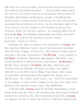 make 5% of the total investment, and after deducting operating costs,
they would be distributed internally. . The investment funds paid by
the investors were finally remitted to the personal bank accounts of
defendants Wang Ronghua and Qiu Xuntao through a fake POS machine
swiping card or transfer method. Distribution, the cents are not used
for production and business activities, and the investment funds of the
later investors will be returned to the dividends of the previous
investors. Except for the daily expenses, the remaining funds will be
paid by Jie Yang, the defendants Wang Ronghua, Qiu Xuntao and others,
as well as the staff of the declaration centers illegal
possession. details as follows:
On October 15, 2014, according to the arrangement of Jieyang, Han
Mou, Zeng Mou, Zhong Mou 3 and Li Jinjie registered and established
Anhui Air Travel Company in Lu'an City, Anhui Province without capital
investment. The legal representative Jie Weiliang ( Later changed to
Jie Weiwei, Liu Boling, Yang Riyun, Wang Ronghua, Chen Mou1), with a
registered capital of 50 million yuan, shareholders Jie Weiliang ,
Han Mou (later changed to Jie Weiwei, Han Mou), supervisors and
financial officers Zeng Mou, the person in charge, the company's
domicile is on the 20th floor of Hongye Times Square, Wanxi Avenue,
Lu'an Economic and Technological Development Zone (annual rent is
435,778 yuan). Air tickets, train tickets, etc. After the establishment
of the company, it only actually engaged in the online air ticket sales
business, with a monthly income of more than 10,000 yuan.
In October 2015, Jieyang asked the defendant Wang Ronghua to help
absorb funds from the society. The defendants Qiu Xuntao and Li Youzhong
accepted the invitation. The three negotiated and reported to Jieyang
for approval, 9 weeks to double the return of 7,600 yuan (deducting 5%
 