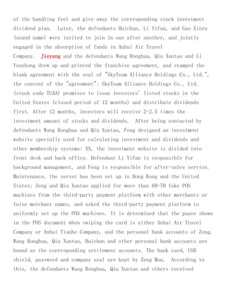 of the handling fee) and give away the corresponding stock investment
dividend plan. Later, the defendants Huichun, Li Yifan, and Gao Xinru
(sound name) were invited to join in one after another, and jointly
engaged in the absorption of funds in Anhui Air Travel
Company. Jieyang and the defendants Wang Ronghua, Qiu Xuntao and Li
Youzhong drew up and printed the franchise agreement, and stamped the
blank agreement with the seal of "SkyTeam Alliance Holdings Co., Ltd.",
the content of the "agreement": SkyTeam Alliance Holdings Co., Ltd.
(stock code TUAA) promises to issue investors' listed stocks in the
United States (closed period of 12 months) and distribute dividends
first. After 12 months, investors will receive 2-2.5 times the
investment amount of stocks and dividends. After being contacted by
defendants Wang Ronghua and Qiu Xuntao, Feng designed an investment
website specially used for calculating investment and dividends and
other membership systems: XX, the investment website is divided into
front desk and back office. Defendant Li Yifan is responsible for
background management, and Feng is responsible for after-sales service.
Maintenance, the server has been set up in Hong Kong and the United
States; Zeng and Qiu Xuntao applied for more than 60-70 fake POS
machines from the third-party payment platform with other merchants or
false merchant names, and asked the third-party payment platform to
uniformly set up the POS machines. It is determined that the payee shown
in the POS document when swiping the card is either Anhui Air Travel
Company or Anhui Tianhe Company, and the personal bank accounts of Zeng,
Wang Ronghua, Qiu Xuntao, Huichun and other personal bank accounts are
bound as the corresponding settlement accounts. The bank card, USB
shield, password and company seal are kept by Zeng Mou. According to
this, the defendants Wang Ronghua, Qiu Xuntao and others received
 