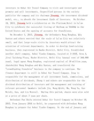 investors in Anhui Air Travel Company to visit and investigate and
promote and sell investments. Unspecified persons in the society
publicize the company and its chairman Jieyang, the investment dividend
model, etc., to absorb the investment funds of investors. On October
19, 2015, Jieyang held a celebration at the Platinum Hotel in Lu'an
City to celebrate the successful listing of SkyTeam on NASDAQ in the
United States and the opening of accounts for franchisees.
On December 3, 2015, Jieyang, the defendants Wang Ronghua, Qiu
Xuntao and others worried that the scale of Lu'an City was relatively
small, and that large-scale visits by investors would attract the
attention of relevant departments. In order to develop fund-raising
business, they registered in Baohe District, Hefei City. Established
another shell company, Anhui Tianhe Company, located at 3-1018, Area A,
Jirui Taisheng Plaza, Baohe District, Hefei City (annual rent of 360,000
yuan), legal agent Wang Ronghua, registered capital of 10 million yuan,
shareholder Wang Ronghua and Qiu Xuntao, and transferred the
"crowdfunding franchise" business to the company to continue. The
finance department is still in Anhui Air Travel Company. Zeng is
responsible for the management of all investment funds, commissions, and
distribution of dividends, Zhong 1 and others are responsible for the
dividend distribution of investors and the management and training of
relevant personnel (members include Jin, Wang Qizhi, Ma, Wang Ya, Guo
Weizhi, Guo, and Liu Wenrui). During this period, shares were also sold
at a price of about 7 yuan per share.
Defendant Pan Shifu entered Anhui Air Travel Company on October 10,
2015. From January 2016 to Hefei, he cooperated with defendant Wang
Ronghua to prepare for Anhui Tianhe Company. At the end of January and
 