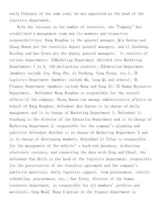 early February of the same year, he was appointed as the head of the
logistics department.
With the increase in the number of investors, the "Company" has
established a management team and its members and respective
responsibilities: Wang Ronghua is the general manager, Qiu Xuntao and
Zhang Dawan are the executive deputy general managers, and Li Youzhong,
Huichun and Gao Xinru are the deputy general managers. It consists of
various departments: ①Marketing Department (divided into Marketing
Departments 1 to 5, 135 declaration centers); ②Education Department
(members include Jia, Dong Zhe, Li Pusheng, Yang Riyun, etc.); ③
Logistics Department (members include Ma, Long Qi and others); ④
Finance Department (members include Wang and Yang 2); ⑤ Human Resources
Department. Defendant Wang Ronghua is responsible for the overall
affairs of the company; Zhang Dawan can manage administrative affairs on
behalf of Wang Ronghua; defendant Qiu Xuntao is in charge of daily
management and is in charge of Marketing Department 1; Defendant Li
Youzhong is the director of the Education Department and is in charge of
Marketing Department 2, responsible for the company's planning and
publicity Defendant Huichun is in charge of Marketing Department 5 and
is in charge of developing members; Defendant Li Yifan is responsible
for the management of the website’s back-end database, disbursing
electronic currency, and connecting the data with Zeng and Chen1; the
defendant Pan Shifu is the head of the logistics department, responsible
for the preservation of the franchise agreement and the company's
publicity materials, daily logistics support, item procurement, vehicle
scheduling, procurement, etc.; Gao Xinru, director of the human
resources department, is responsible for all members' archives and
materials; Yang Mou2, Wang A person in the finance department is
 