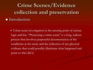 Crime Scenes/Evidence
collection and preservation
 Introduction:
 Crime scene investigation in the meeting point of science
logic and law. “Processing a crime scene” is a long, tedious
process that involves purposeful documentation of the
conditions at the scene and the collection of any physical
evidence that could possibly illuminate what happened and
point to who did it
 