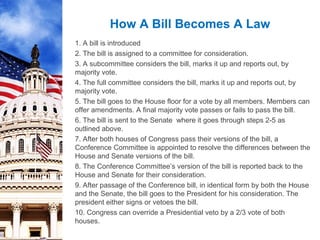 1. A bill is introduced
2. The bill is assigned to a committee for consideration.
3. A subcommittee considers the bill, marks it up and reports out, by
majority vote.
4. The full committee considers the bill, marks it up and reports out, by
majority vote.
5. The bill goes to the House floor for a vote by all members. Members can
offer amendments. A final majority vote passes or fails to pass the bill.
6. The bill is sent to the Senate where it goes through steps 2-5 as
outlined above.
7. After both houses of Congress pass their versions of the bill, a
Conference Committee is appointed to resolve the differences between the
House and Senate versions of the bill.
8. The Conference Committee’s version of the bill is reported back to the
House and Senate for their consideration.
9. After passage of the Conference bill, in identical form by both the House
and the Senate, the bill goes to the President for his consideration. The
president either signs or vetoes the bill.
10. Congress can override a Presidential veto by a 2/3 vote of both
houses.
How A Bill Becomes A Law
 