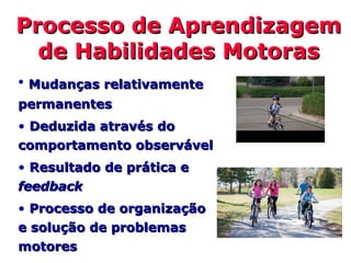 • Mudanças relativamenteMudanças relativamente
permanentespermanentes
• Deduzida através doDeduzida através do
comportamento observávelcomportamento observável
• Resultado de prática eResultado de prática e
feedbackfeedback
• Processo de organizaçãoProcesso de organização
e solução de problemase solução de problemas
motoresmotores
Processo de AprendizagemProcesso de Aprendizagem
de Habilidades Motorasde Habilidades Motoras
 