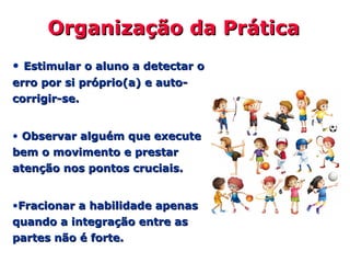 Organização da PráticaOrganização da Prática
• Estimular o aluno a detectar oEstimular o aluno a detectar o
erro por si próprio(a) e auto-erro por si próprio(a) e auto-
corrigir-se.corrigir-se.
• Observar alguém que executeObservar alguém que execute
bem o movimento e prestarbem o movimento e prestar
atenção nos pontos cruciais.atenção nos pontos cruciais.
•Fracionar a habilidade apenasFracionar a habilidade apenas
quando a integração entre asquando a integração entre as
partes não é forte.partes não é forte.
 