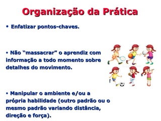 Organização da PráticaOrganização da Prática
• Enfatizar pontos-chaves.Enfatizar pontos-chaves.
• Não “massacrar” o aprendiz comNão “massacrar” o aprendiz com
informação a todo momento sobreinformação a todo momento sobre
detalhes do movimento.detalhes do movimento.
• Manipular o ambiente e/ou aManipular o ambiente e/ou a
própria habilidade (outro padrão ou oprópria habilidade (outro padrão ou o
mesmo padrão variando distância,mesmo padrão variando distância,
direção e força).direção e força).
 