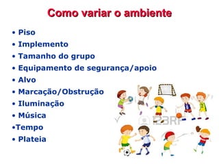 Como variar o ambienteComo variar o ambiente
• Piso
• Implemento
• Tamanho do grupo
• Equipamento de segurança/apoio
• Alvo
• Marcação/Obstrução
• Iluminação
• Música
•Tempo
• Plateia
 