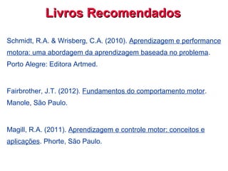 Livros RecomendadosLivros Recomendados
Schmidt, R.A. & Wrisberg, C.A. (2010). Aprendizagem e performance
motora: uma abordagem da aprendizagem baseada no problema.
Porto Alegre: Editora Artmed.
Fairbrother, J.T. (2012). Fundamentos do comportamento motor.
Manole, São Paulo.
Magill, R.A. (2011). Aprendizagem e controle motor: conceitos e
aplicações. Phorte, São Paulo.
 