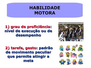 HABILIDADE
MOTORA
1)1) grau de proficiênciagrau de proficiência::
nível de execução ou denível de execução ou de
desempenhodesempenho
2)2) tarefa, gestotarefa, gesto: padrão: padrão
de movimento peculiarde movimento peculiar
que permite atingir aque permite atingir a
metameta
 