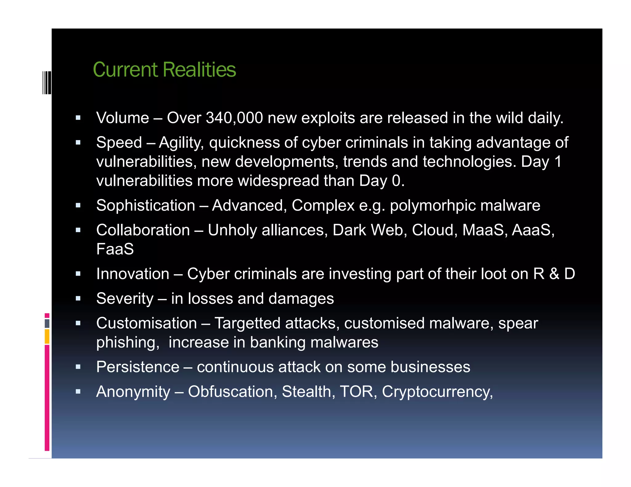 Current Realities
 Volume – Over 340,000 new exploits are released in the wild daily.
 Speed – Agility, quickness of cyber criminals in taking advantage of
vulnerabilities, new developments, trends and technologies. Day 1
vulnerabilities more widespread than Day 0.
 Sophistication – Advanced, Complex e.g. polymorhpic malware
 Collaboration – Unholy alliances, Dark Web, Cloud, MaaS, AaaS,
FaaSFaaS
 Innovation – Cyber criminals are investing part of their loot on R & D
 Severity – in losses and damages
 Customisation – Targetted attacks, customised malware, spear
phishing, increase in banking malwares
 Persistence – continuous attack on some businesses
 Anonymity – Obfuscation, Stealth, TOR, Cryptocurrency,
 