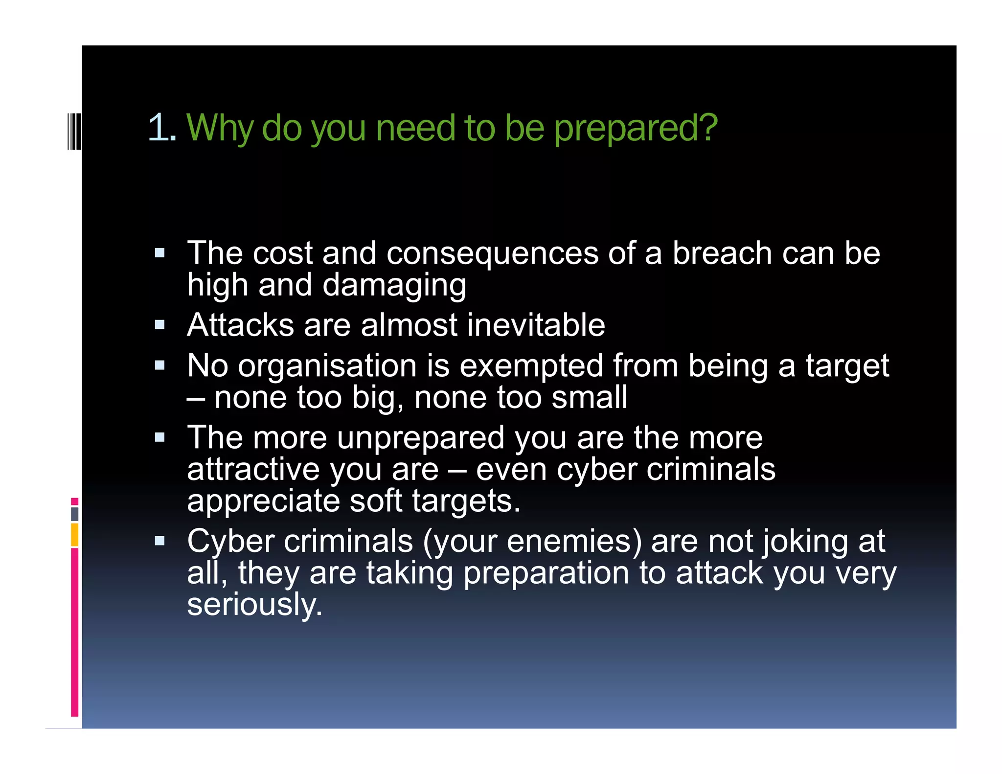 1. Why do you need to be prepared?
 The cost and consequences of a breach can be
high and damaging
 Attacks are almost inevitable
 No organisation is exempted from being a target
– none too big, none too small– none too big, none too small
 The more unprepared you are the more
attractive you are – even cyber criminals
appreciate soft targets.
 Cyber criminals (your enemies) are not joking at
all, they are taking preparation to attack you very
seriously.
 