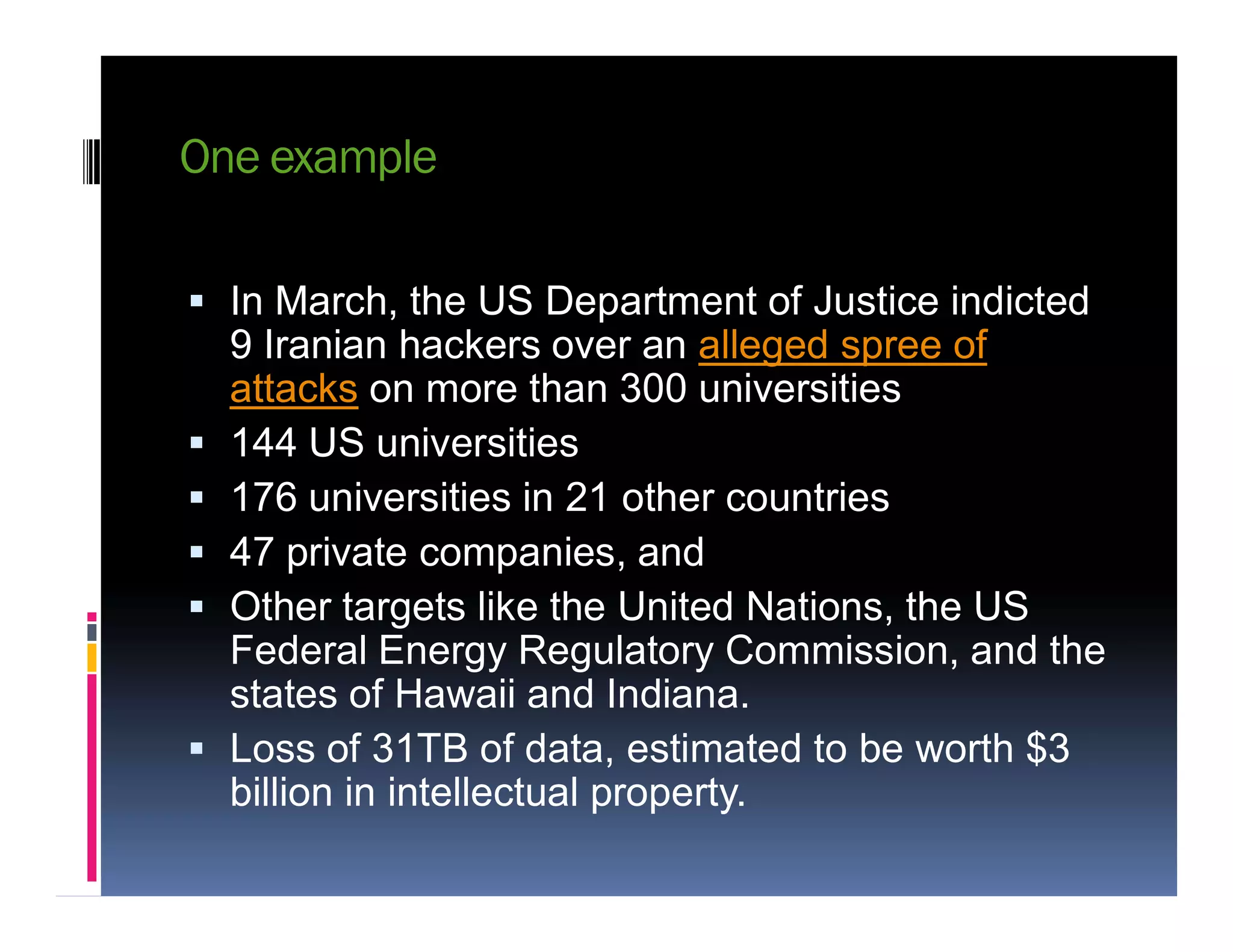 One example
 In March, the US Department of Justice indicted
9 Iranian hackers over an alleged spree of
attacks on more than 300 universities
 144 US universities
176 universities in 21 other countries 176 universities in 21 other countries
 47 private companies, and
 Other targets like the United Nations, the US
Federal Energy Regulatory Commission, and the
states of Hawaii and Indiana.
 Loss of 31TB of data, estimated to be worth $3
billion in intellectual property.
 