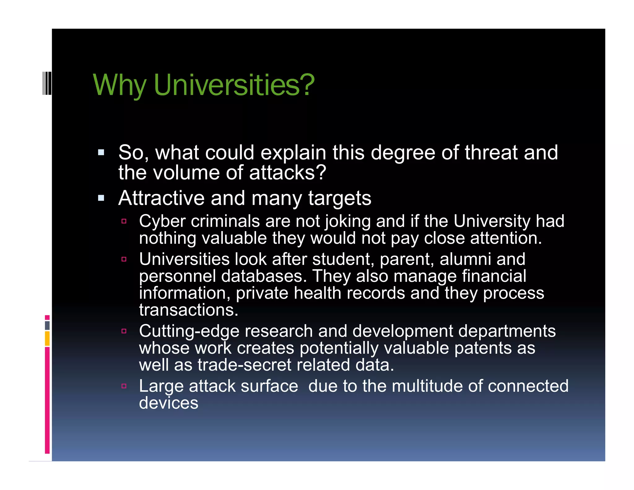 Why Universities?
 So, what could explain this degree of threat and
the volume of attacks?
 Attractive and many targets
 Cyber criminals are not joking and if the University had
nothing valuable they would not pay close attention.nothing valuable they would not pay close attention.
 Universities look after student, parent, alumni and
personnel databases. They also manage financial
information, private health records and they process
transactions.
 Cutting-edge research and development departments
whose work creates potentially valuable patents as
well as trade-secret related data.
 Large attack surface due to the multitude of connected
devices
 