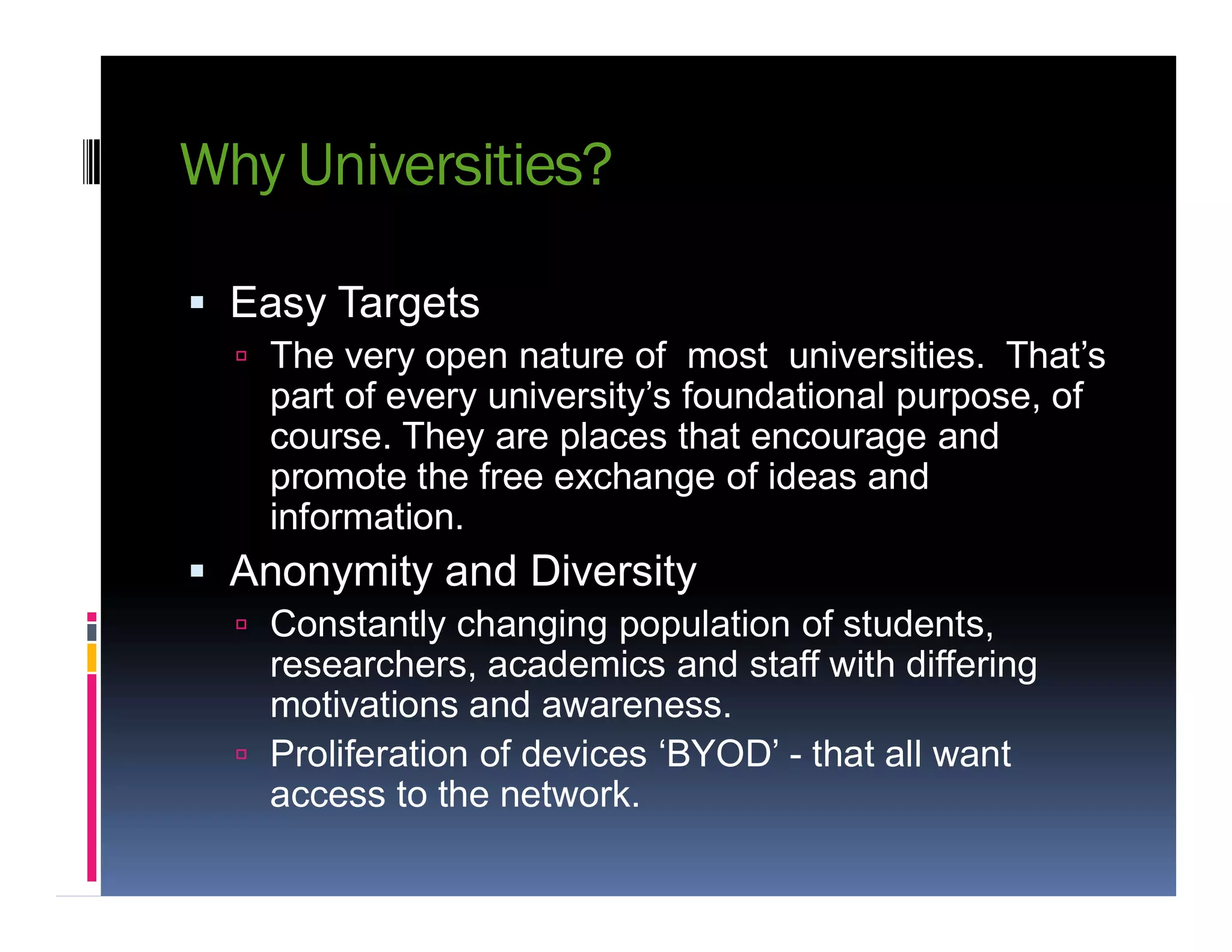 Why Universities?
 Easy Targets
 The very open nature of most universities. That’s
part of every university’s foundational purpose, of
course. They are places that encourage and
promote the free exchange of ideas andpromote the free exchange of ideas and
information.
 Anonymity and Diversity
 Constantly changing population of students,
researchers, academics and staff with differing
motivations and awareness.
 Proliferation of devices ‘BYOD’ - that all want
access to the network.
 