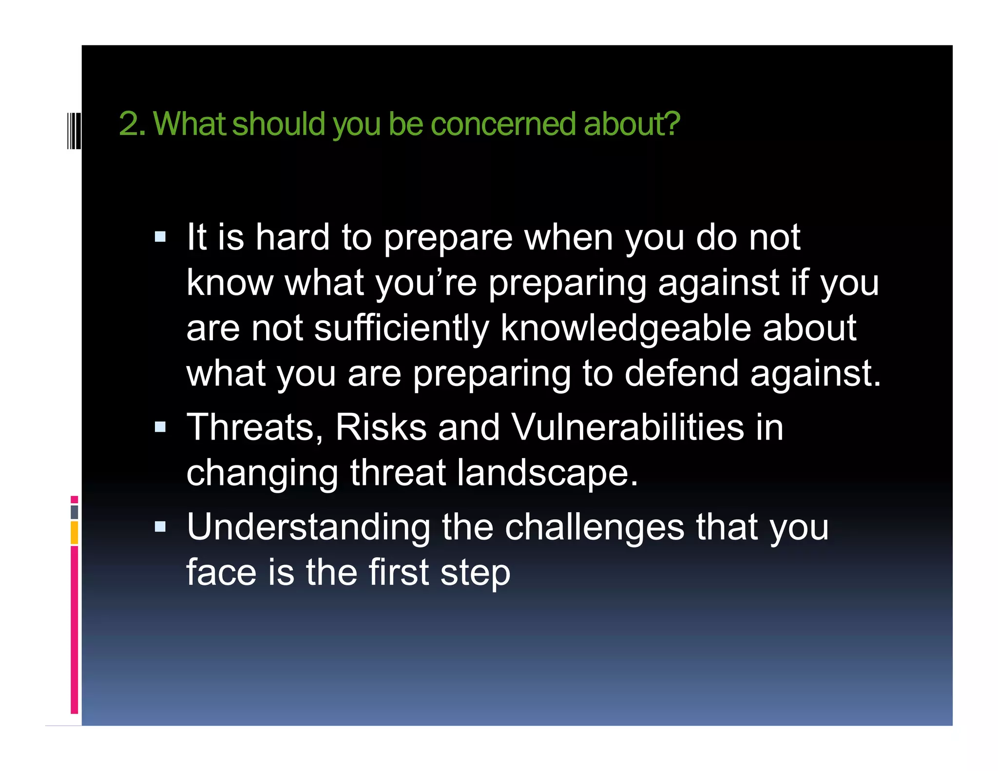 2. What should you be concerned about?
 It is hard to prepare when you do not
know what you’re preparing against if you
are not sufficiently knowledgeable about
what you are preparing to defend against.what you are preparing to defend against.
 Threats, Risks and Vulnerabilities in
changing threat landscape.
 Understanding the challenges that you
face is the first step
 
