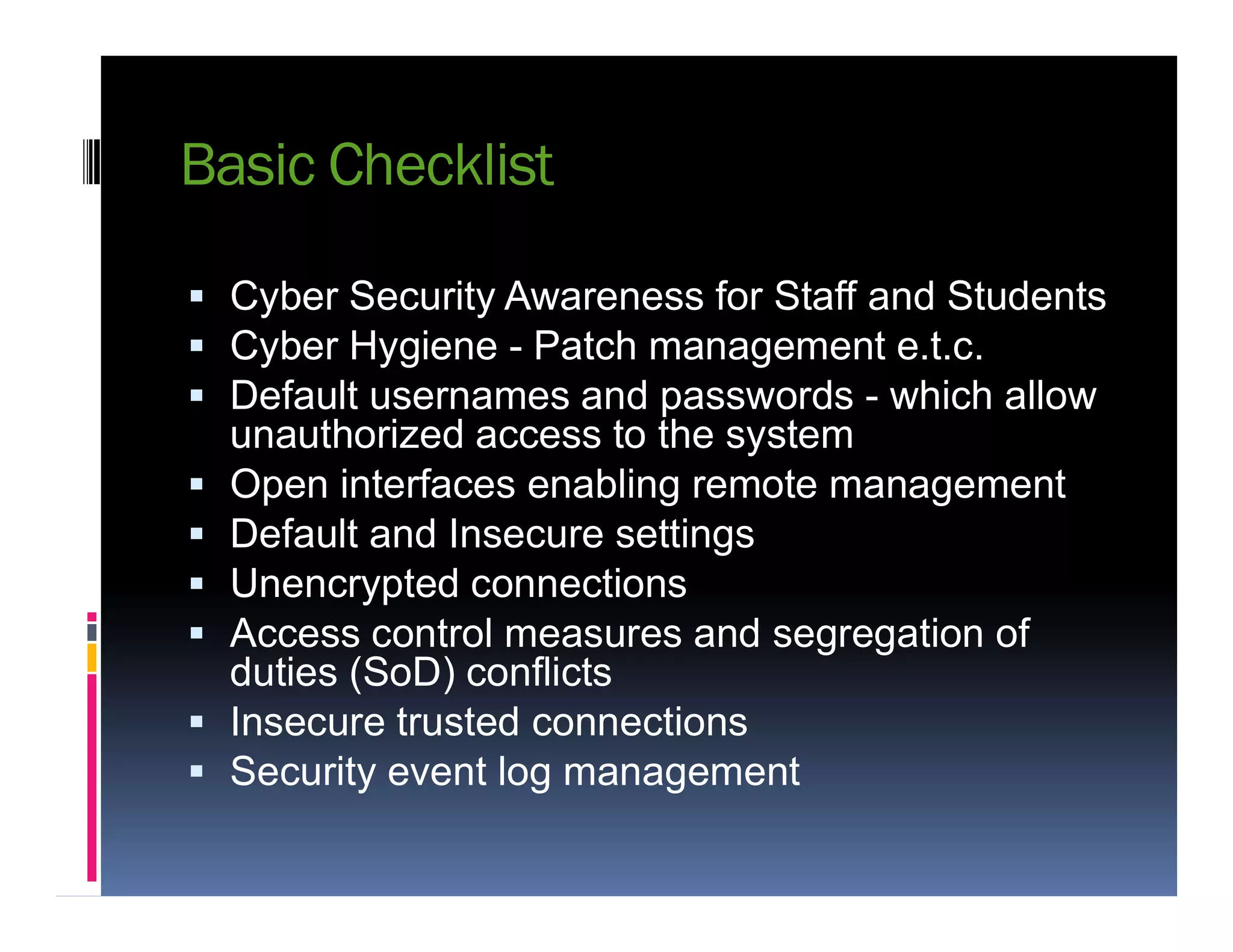 Basic Checklist
 Cyber Security Awareness for Staff and Students
 Cyber Hygiene - Patch management e.t.c.
 Default usernames and passwords - which allow
unauthorized access to the system
 Open interfaces enabling remote management Open interfaces enabling remote management
 Default and Insecure settings
 Unencrypted connections
 Access control measures and segregation of
duties (SoD) conflicts
 Insecure trusted connections
 Security event log management
 