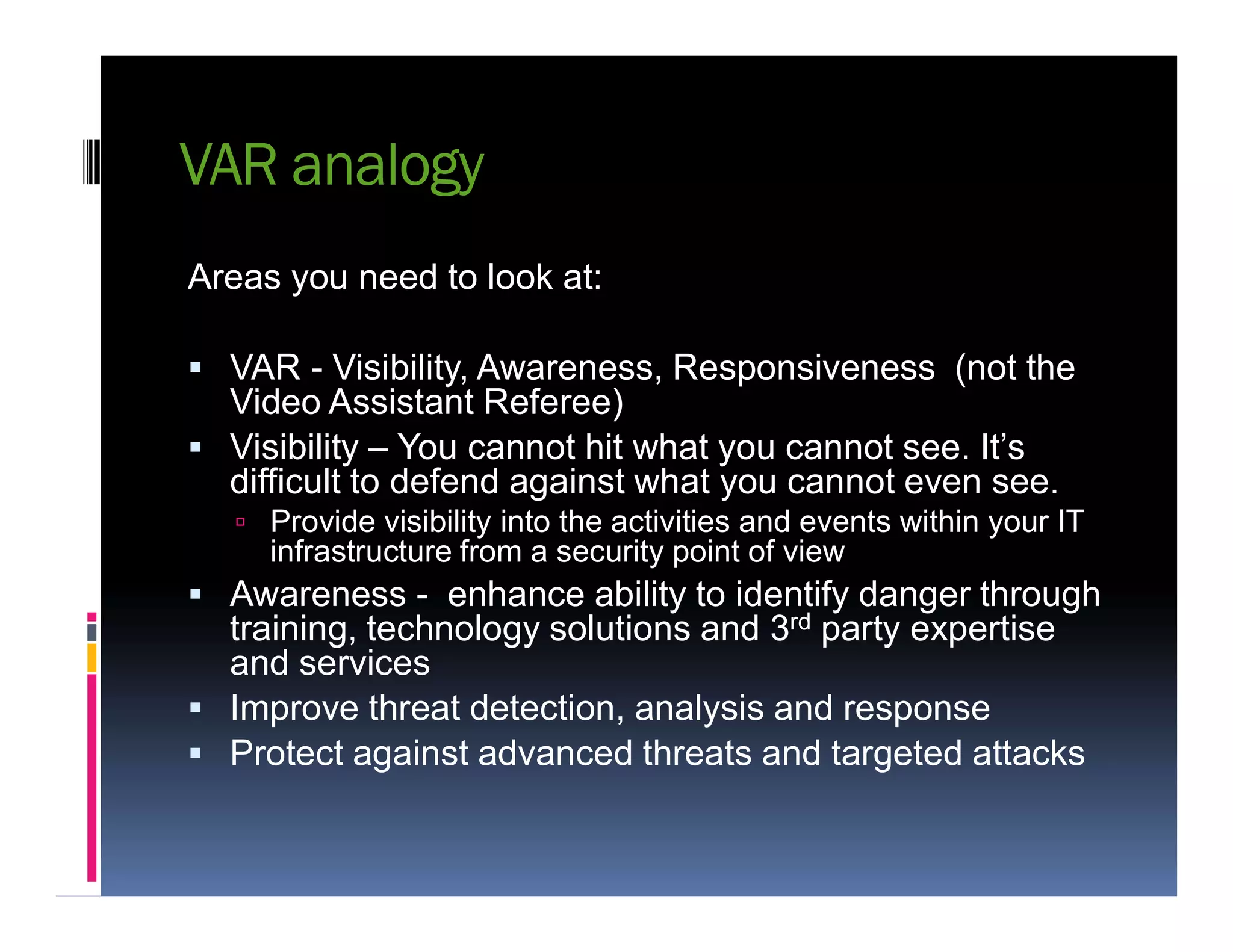 VAR analogy
Areas you need to look at:
 VAR - Visibility, Awareness, Responsiveness (not the
Video Assistant Referee)
 Visibility – You cannot hit what you cannot see. It’s
difficult to defend against what you cannot even see.difficult to defend against what you cannot even see.
 Provide visibility into the activities and events within your IT
infrastructure from a security point of view
 Awareness - enhance ability to identify danger through
training, technology solutions and 3rd party expertise
and services
 Improve threat detection, analysis and response
 Protect against advanced threats and targeted attacks
 