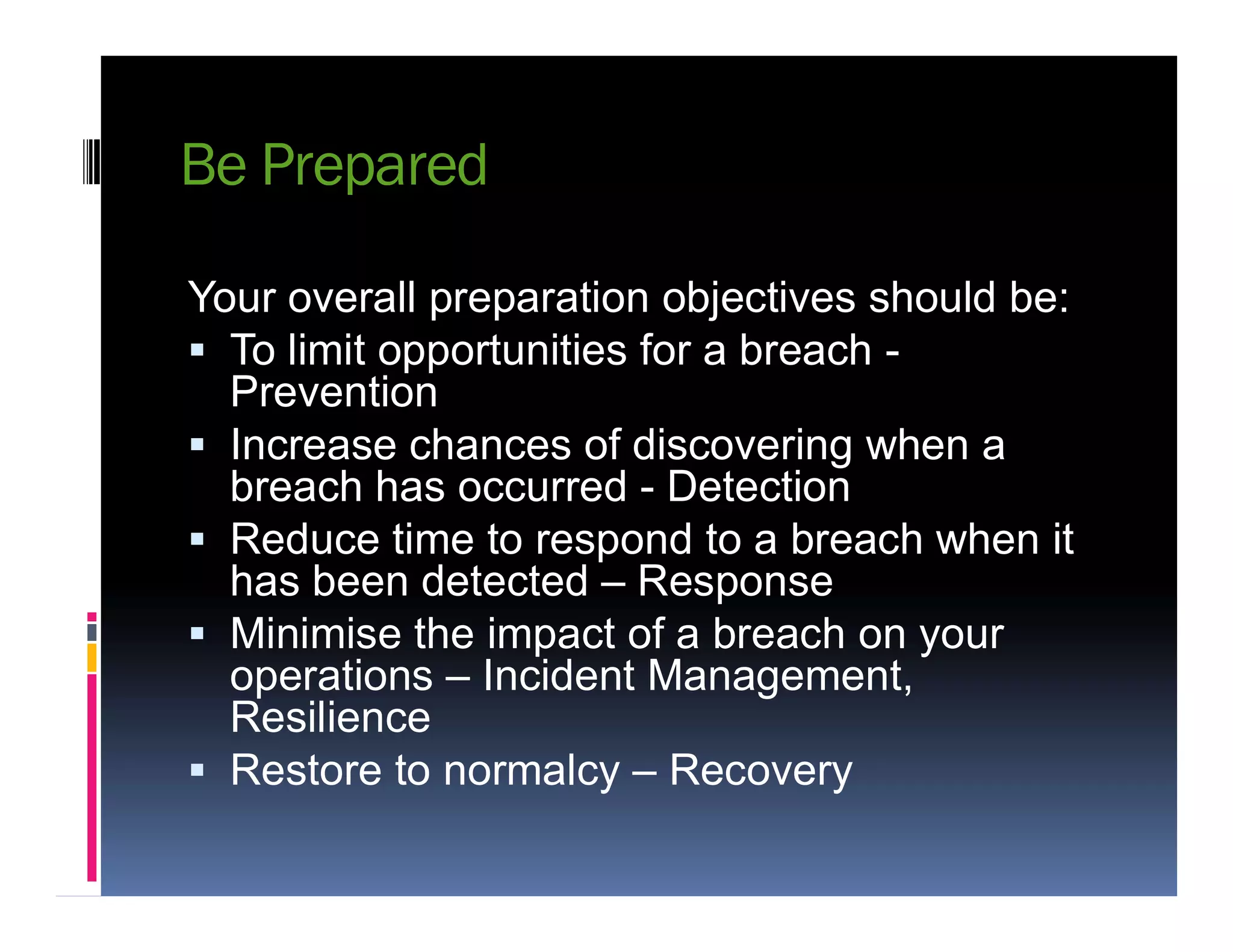 Be Prepared
Your overall preparation objectives should be:
 To limit opportunities for a breach -
Prevention
 Increase chances of discovering when a
breach has occurred - Detectionbreach has occurred - Detection
 Reduce time to respond to a breach when it
has been detected – Response
 Minimise the impact of a breach on your
operations – Incident Management,
Resilience
 Restore to normalcy – Recovery
 