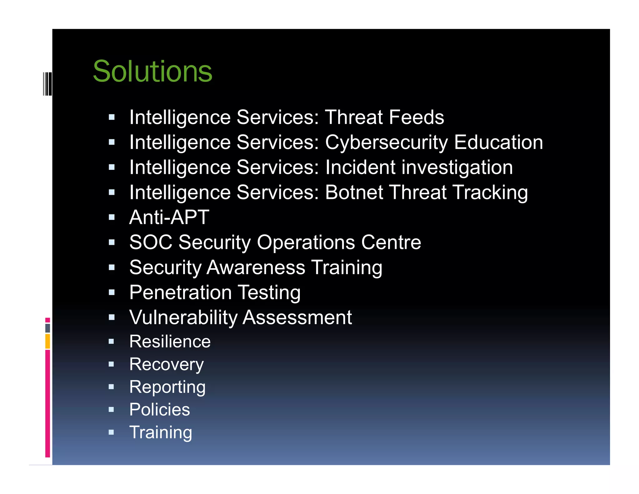 Solutions
 Intelligence Services: Threat Feeds
 Intelligence Services: Cybersecurity Education
 Intelligence Services: Incident investigation
 Intelligence Services: Botnet Threat Tracking
 Anti-APT
 SOC Security Operations Centre SOC Security Operations Centre
 Security Awareness Training
 Penetration Testing
 Vulnerability Assessment
 Resilience
 Recovery
 Reporting
 Policies
 Training
 