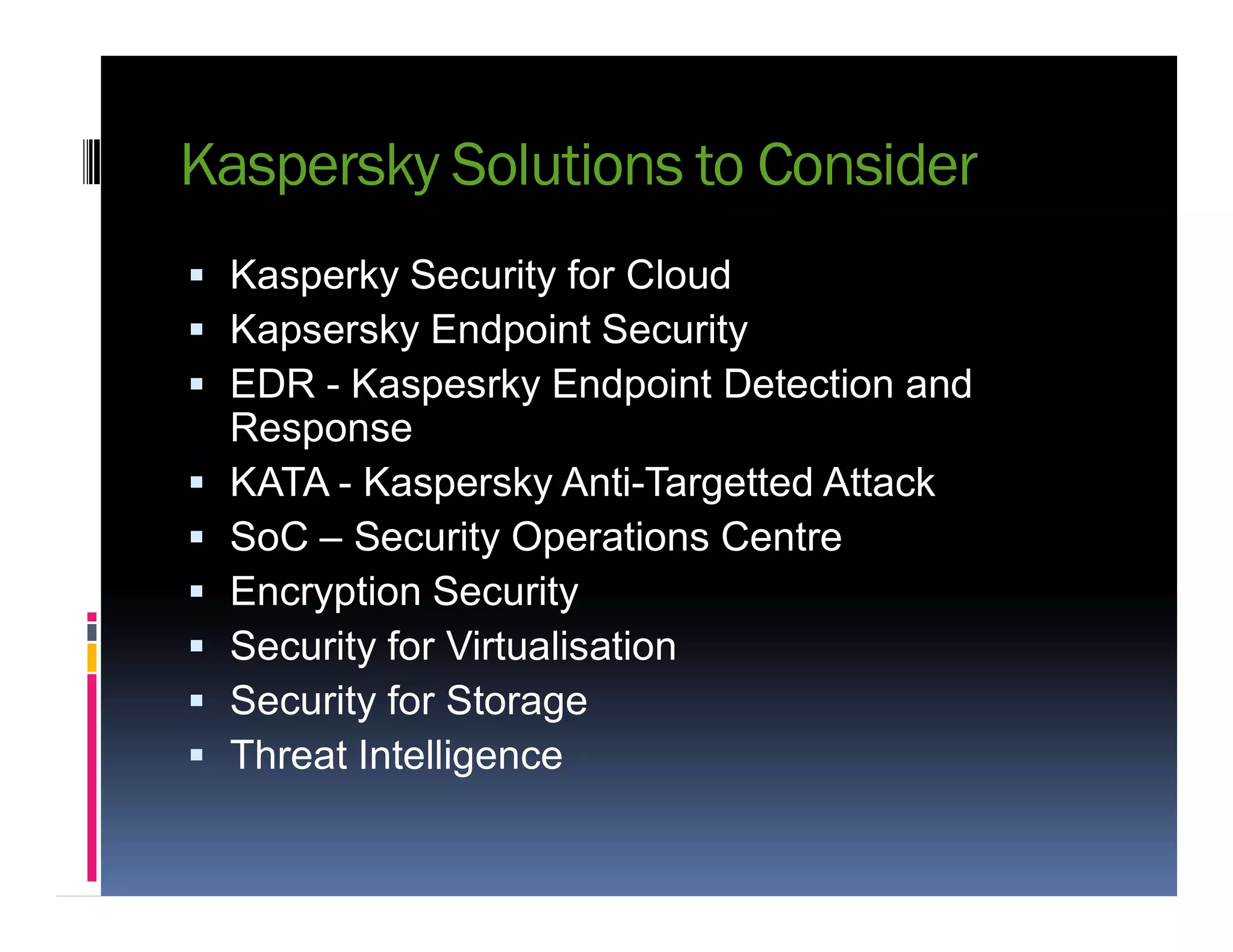 Kaspersky Solutions to Consider
 Kasperky Security for Cloud
 Kapsersky Endpoint Security
 EDR - Kaspesrky Endpoint Detection and
Response
 KATA - Kaspersky Anti-Targetted Attack KATA - Kaspersky Anti-Targetted Attack
 SoC – Security Operations Centre
 Encryption Security
 Security for Virtualisation
 Security for Storage
 Threat Intelligence
 