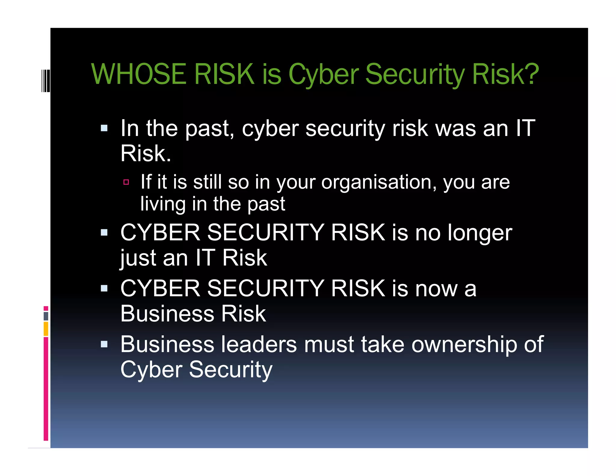 WHOSE RISK is Cyber Security Risk?
 In the past, cyber security risk was an IT
Risk.
 If it is still so in your organisation, you are
living in the past
 CYBER SECURITY RISK is no longer CYBER SECURITY RISK is no longer
just an IT Risk
 CYBER SECURITY RISK is now a
Business Risk
 Business leaders must take ownership of
Cyber Security
 