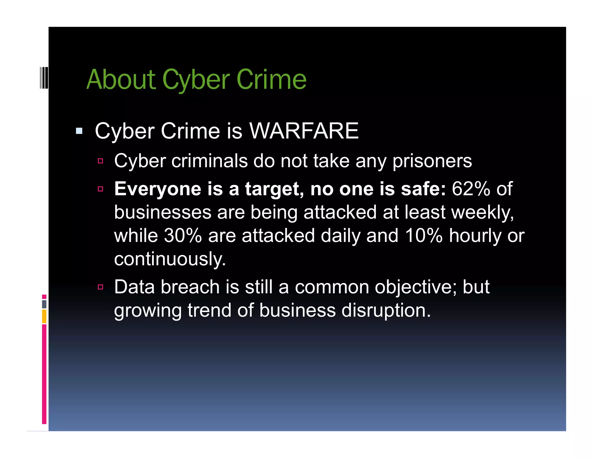 About Cyber Crime
 Cyber Crime is WARFARE
 Cyber criminals do not take any prisoners
 Everyone is a target, no one is safe: 62% of
businesses are being attacked at least weekly,
while 30% are attacked daily and 10% hourly orwhile 30% are attacked daily and 10% hourly or
continuously.
 Data breach is still a common objective; but
growing trend of business disruption.
 