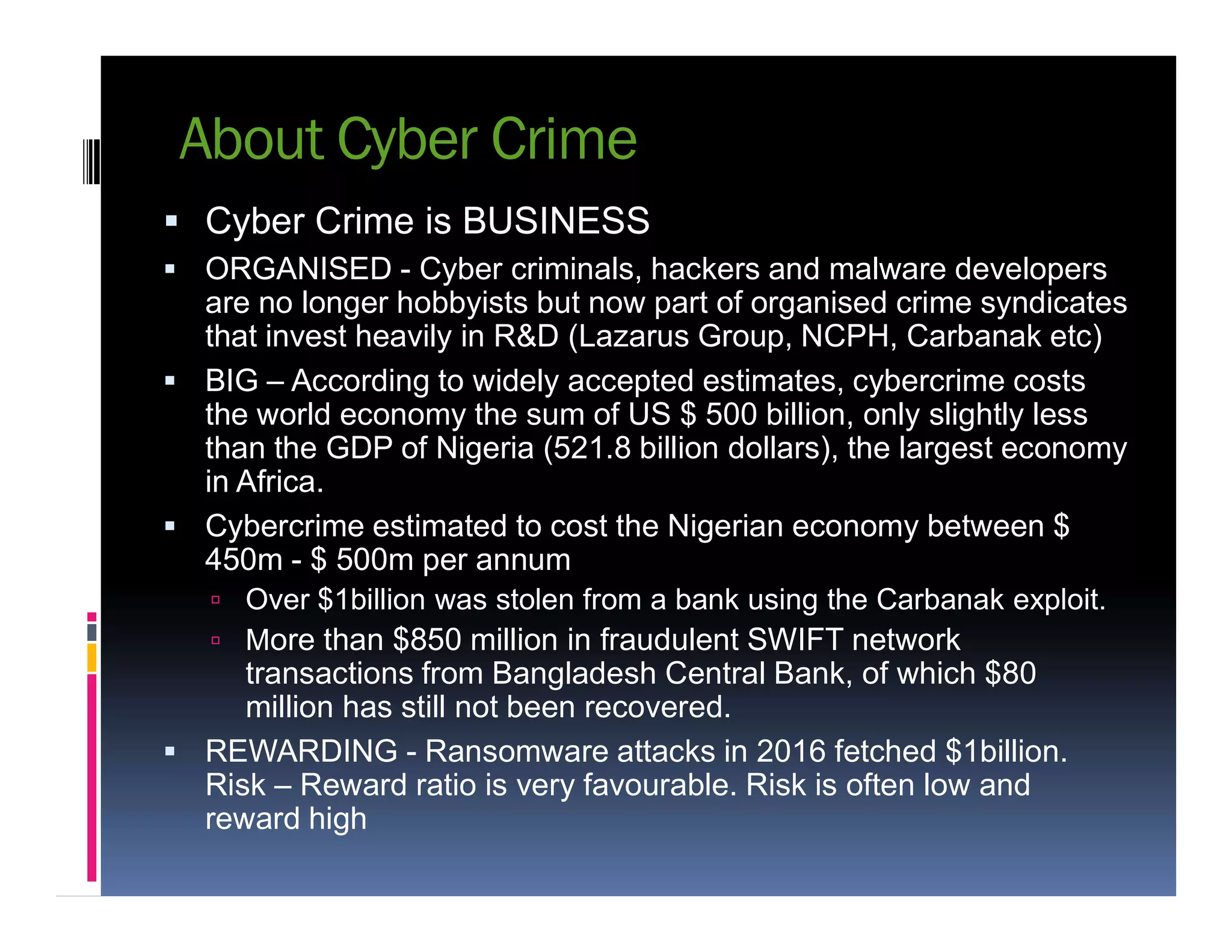About Cyber Crime
 Cyber Crime is BUSINESS
 ORGANISED - Cyber criminals, hackers and malware developers
are no longer hobbyists but now part of organised crime syndicates
that invest heavily in R&D (Lazarus Group, NCPH, Carbanak etc)
 BIG – According to widely accepted estimates, cybercrime costs
the world economy the sum of US $ 500 billion, only slightly less
than the GDP of Nigeria (521.8 billion dollars), the largest economy
in Africa.in Africa.
 Cybercrime estimated to cost the Nigerian economy between $
450m - $ 500m per annum
 Over $1billion was stolen from a bank using the Carbanak exploit.
 More than $850 million in fraudulent SWIFT network
transactions from Bangladesh Central Bank, of which $80
million has still not been recovered.
 REWARDING - Ransomware attacks in 2016 fetched $1billion.
Risk – Reward ratio is very favourable. Risk is often low and
reward high
 