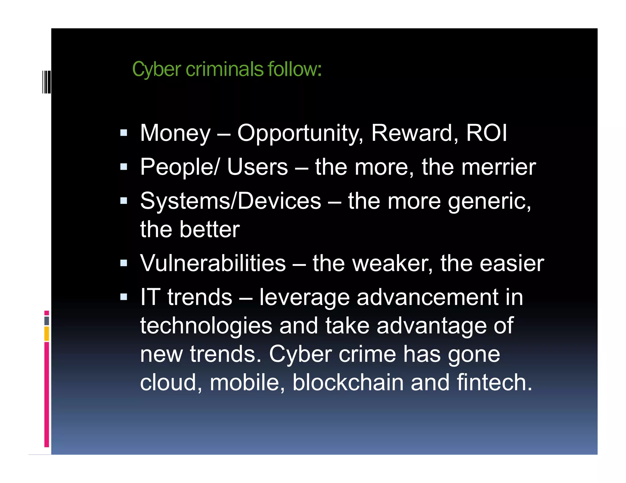 Cyber criminals follow:
 Money – Opportunity, Reward, ROI
 People/ Users – the more, the merrier
 Systems/Devices – the more generic,
the betterthe better
 Vulnerabilities – the weaker, the easier
 IT trends – leverage advancement in
technologies and take advantage of
new trends. Cyber crime has gone
cloud, mobile, blockchain and fintech.
 
