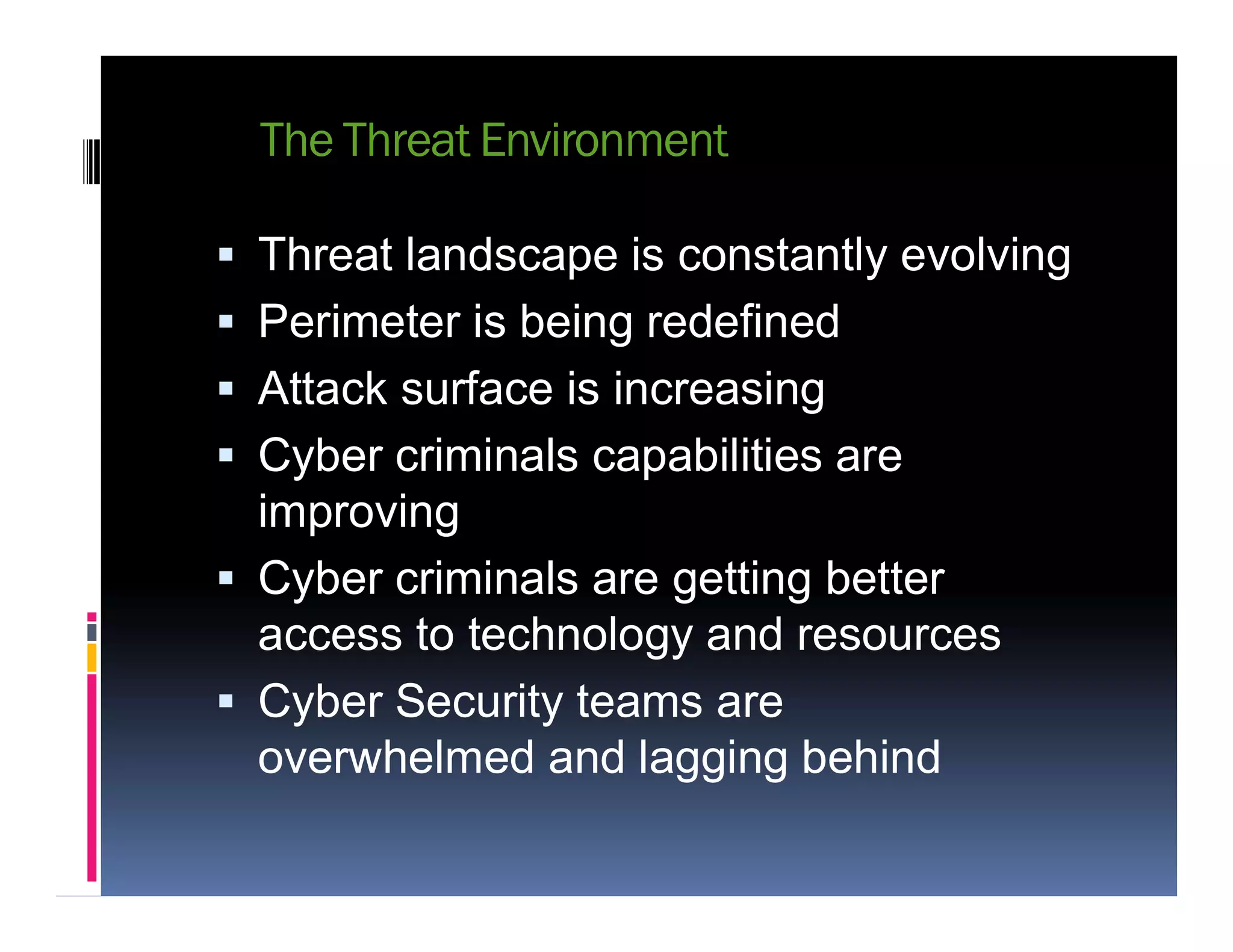 The Threat Environment
 Threat landscape is constantly evolving
 Perimeter is being redefined
 Attack surface is increasing
 Cyber criminals capabilities are Cyber criminals capabilities are
improving
 Cyber criminals are getting better
access to technology and resources
 Cyber Security teams are
overwhelmed and lagging behind
 