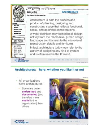 Architecture is both the process and
product of planning, designing and
constructing space that reflects functional,
social, and aesthetic considerations.
A wider definition may comprise all design
activity from the macro-level (urban design,
landscape architecture) to the micro-level
(construction details and furniture).
In fact, architecture today may refer to the
activity of designing any kind of system
and is often used in the IT world.
13Copyright 2018 by Data Blueprint Slide #
Architecture
Architectures: here, whether you like it or not
14Copyright 2018 by Data Blueprint Slide #
deviantart.com
• All organizations
have architectures
– Some are better
understood and
documented (and
therefore more
useful to the
organization) than
others
 