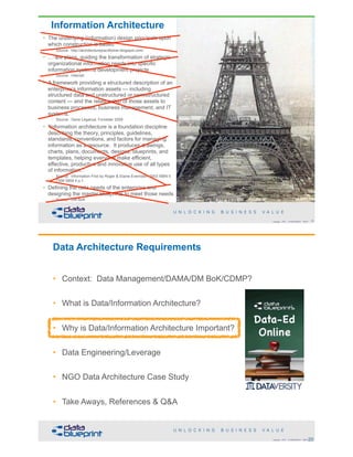 • The underlying (information) design principals upon
which construction is based
– Source: http://architecturepractitioner.blogspot.com/
• … are plans, guiding the transformation of strategic
organizational information needs into specific
information systems development projects
– Source: Internet
• A framework providing a structured description of an
enterprise’s information assets — including
structured data and unstructured or semistructured
content — and the relationship of those assets to
business processes, business management, and IT
systems.
– Source: Gene Leganza, Forrester 2009
• "Information architecture is a foundation discipline
describing the theory, principles, guidelines,
standards, conventions, and factors for managing
information as a resource. It produces drawings,
charts, plans, documents, designs, blueprints, and
templates, helping everyone make efficient,
effective, productive and innovative use of all types
of information."
– Source: Information First by Roger & Elaine Evernden, 2003 ISBN 0
7506 5858 4 p.1.
• Defining the data needs of the enterprise and
designing the master blueprints to meet those needs
– Source: DM BoK
19Copyright 2018 by Data Blueprint Slide #
Information Architecture
20Copyright 2018 by Data Blueprint Slide #
Data Architecture Requirements
• Context: Data Management/DAMA/DM BoK/CDMP?
• What is Data/Information Architecture?
• Why is Data/Information Architecture Important?
• Data Engineering/Leverage
• NGO Data Architecture Case Study
• Take Aways, References & Q&A
 