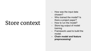 Store context
- How was the input data
chosen?
- Who trained the model? Is
there a project paper?
- How to run the model?
...