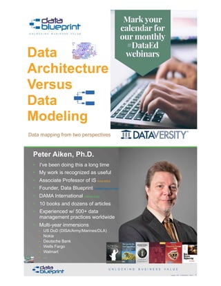 Peter Aiken, Ph.D.
Data
Architecture  
Versus  
Data  
Modeling
Copyright 2018 by Data Blueprint Slide # !5
Data mapping from two perspectives
• DAMA International President 2009-2013 / 2018
• DAMA International Achievement Award 2001  
(with Dr. E. F. "Ted" Codd
• DAMA International Community Award 2005
Peter Aiken, Ph.D.
!6Copyright 2018 by Data Blueprint Slide #
• I've been doing this a long time
• My work is recognized as useful
• Associate Professor of IS (vcu.edu)
• Founder, Data Blueprint (datablueprint.com)
• DAMA International (dama.org)
• 10 books and dozens of articles
• Experienced w/ 500+ data
management practices worldwide
• Multi-year immersions
– US DoD (DISA/Army/Marines/DLA)
– Nokia
– Deutsche Bank
– Wells Fargo
– Walmart
– …
PETER AIKEN WITH JUANITA BILLINGS
FOREWORD BY JOHN BOTTEGA
MONETIZING
DATA MANAGEMENT
Unlocking the Value in Your Organization’s
Most Important Asset.
 