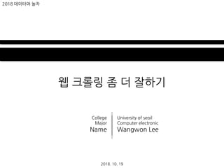 웹 크롤링 좀 더 잘하기
2018. 10. 19
2018 데이터야 놀자
University of seoil
Computer electronic
Wangwon Lee
College
Major
Name
 