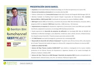 DAVID BARCO El presente documento esta protegido. Prohibida su distribución o copia
• Arquitecto (Universidad Politécnica Madrid) tecnólogo con 19 años de experiencia en el sector AEC.
• Director de Consultoría y Formación de la consultora Berrilan BIM.
• Profesor colaborador de la Universidad Europea desde 2014. Director del Postgrado BIM Manager 2015-16.
• Miembro fundador de Building Smart Spanish Chapter responsable del Observatorio BIM, Comisión
Nacional BIM.es y BIM Euskadi 2020. Coordinador de los grupos de usuarios GuBIMad y eBIMe.
• BIM Expert (desde 2008) en formación y consultoría de procesos BIM, Revit Architecture, Structure, MEP y
programas AECO con mas de +7.000 horas impartidas, +1000 alumnos, + 60 empresas.
• Implantaciones en empresas de arquitectura, Ingenierías y Constructoras, tanto como BIM coach como BIM
Coordinator, adaptando los procesos a la estrategia BIM diseñada previamente.
• Amplia experiencia en desarrollo de proyectos de edificación con tecnología BIM. Más de 500.000 m2
modelados en diferentes tipologías y usos (deportivo, residencial, salud, cultural, terciario, infraestructuras).
Con despacho propio hasta 2011. Proyectos propios para testar productos BIM.
• CEO BIM Channel canal web de divulgación y promoción de la metodología BIM.
• Responsable de desarrollo del software Gestproject® de gestión para oficinas técnicas AEC y del proyecto
de I+D sobre "Evolución del modelo de negocio en oficinas AEC, integración de softwares en entornos BIM".
• Auditor de calidad ISO-9001.
• Autores del Blog “Nuevos modelos Q+BIM+GEST” para Análisis e investigación de los nuevos modelos
productivos en las Oficinas Técnicas de Arquitectura e Ingeniería, basados en las nuevas tecnologías de
software y hardware, Calidad y BIM.
• Autores del Libro “Diario de un BIM Manager: Desarrollo de proyectos BIM (basados principalmente en
Autodesk Revit)”, Editorial Costos, Lima, Peri. (en edición). Publicacion Agosto 2018
PRESENTACIÓN DAVID BARCO.
 