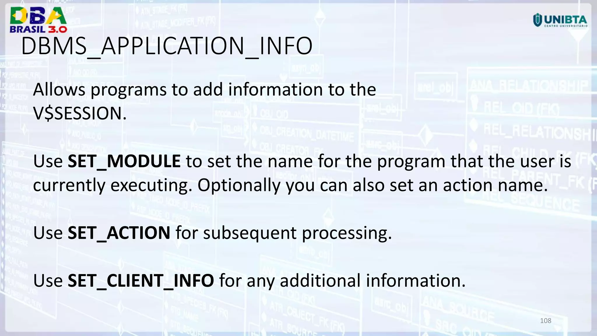 108 DBMS_APPLICATION_INFO Allows programs to add information to the V$SESSION. Use SET_MODULE to set the name for the program that the user is currently executing. Optionally you can also set an action name. Use SET_ACTION for subsequent processing. Use SET_CLIENT_INFO for any additional information. 