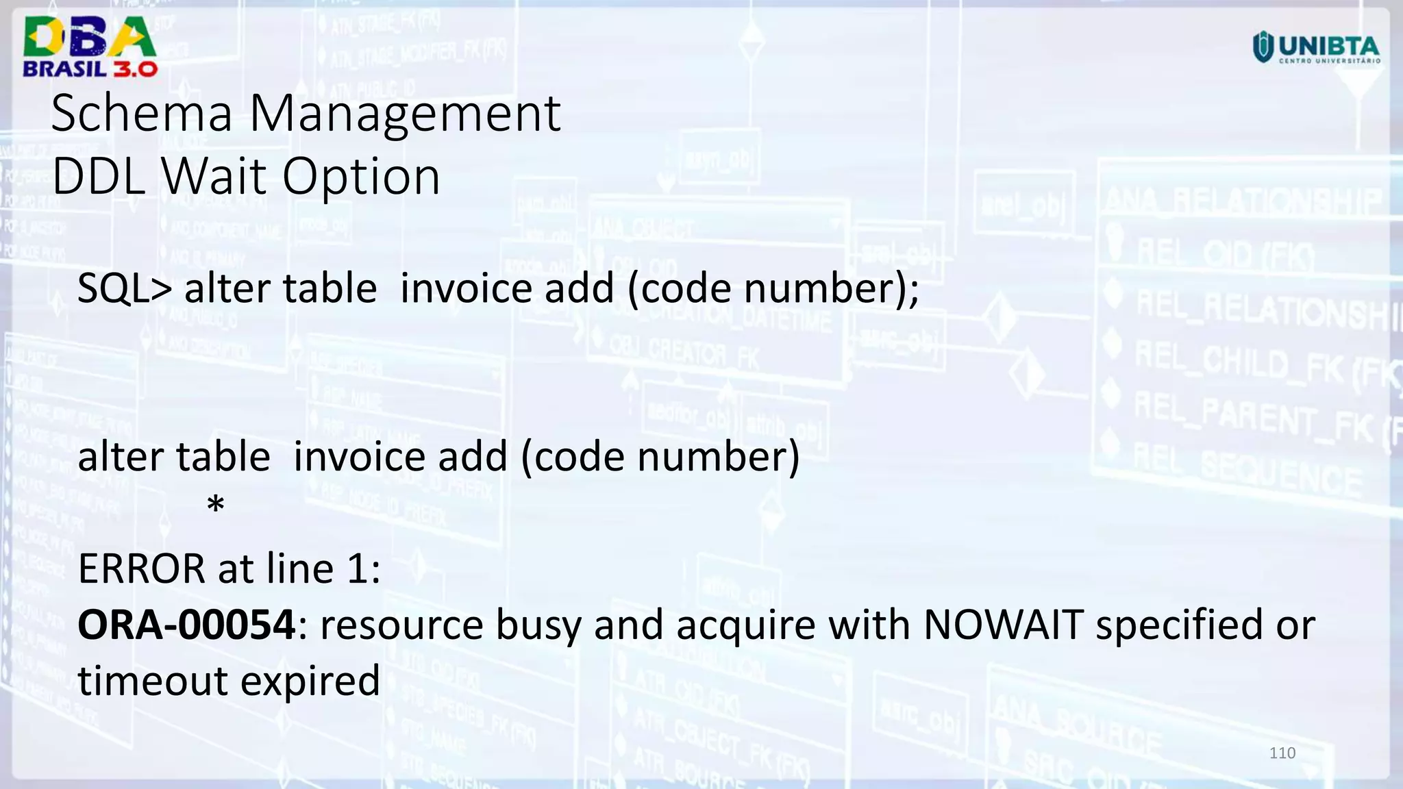110 Schema Management DDL Wait Option SQL> alter table invoice add (code number); alter table invoice add (code number) * ERROR at line 1: ORA-00054: resource busy and acquire with NOWAIT specified or timeout expired 