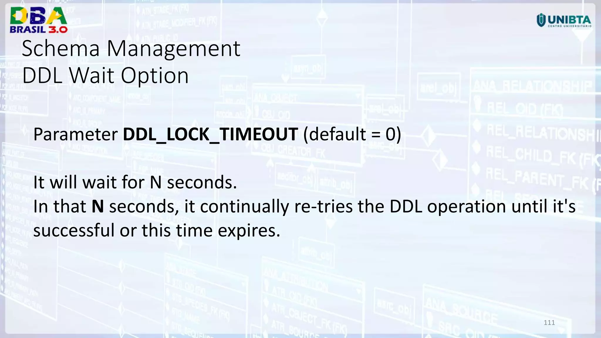 111 Parameter DDL_LOCK_TIMEOUT (default = 0) It will wait for N seconds. In that N seconds, it continually re-tries the DDL operation until it's successful or this time expires. Schema Management DDL Wait Option 