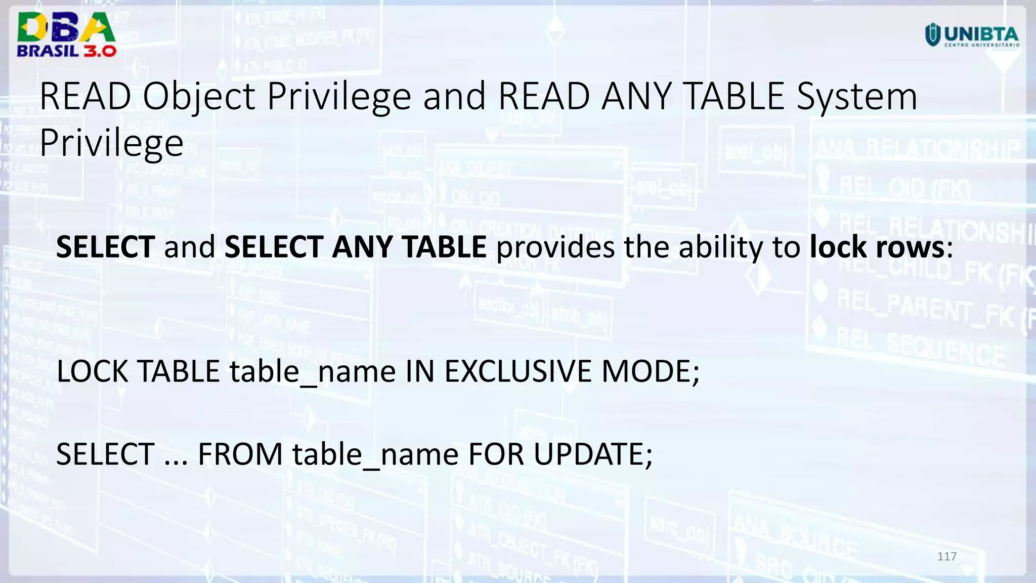 117 READ Object Privilege and READ ANY TABLE System Privilege SELECT and SELECT ANY TABLE provides the ability to lock rows: LOCK TABLE table_name IN EXCLUSIVE MODE; SELECT ... FROM table_name FOR UPDATE; 