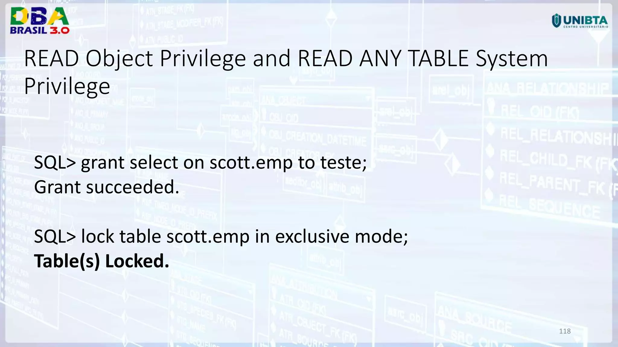 118 READ Object Privilege and READ ANY TABLE System Privilege SQL> grant select on scott.emp to teste; Grant succeeded. SQL> lock table scott.emp in exclusive mode; Table(s) Locked. 