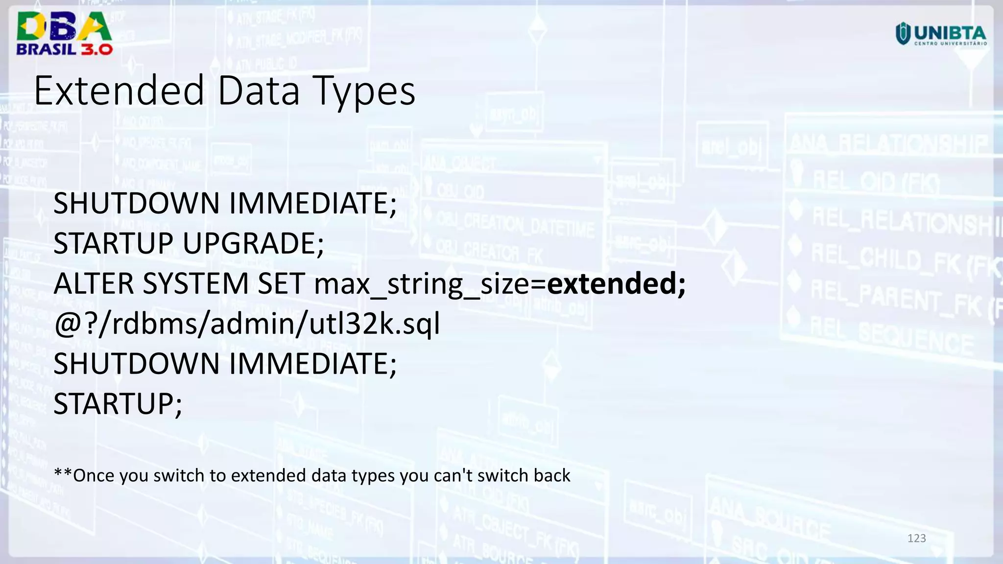 123 Extended Data Types SHUTDOWN IMMEDIATE; STARTUP UPGRADE; ALTER SYSTEM SET max_string_size=extended; @?/rdbms/admin/utl32k.sql SHUTDOWN IMMEDIATE; STARTUP; **Once you switch to extended data types you can't switch back 