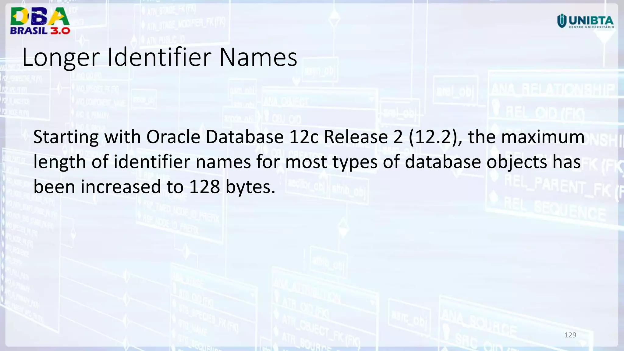 129 Longer Identifier Names Starting with Oracle Database 12c Release 2 (12.2), the maximum length of identifier names for most types of database objects has been increased to 128 bytes. 
