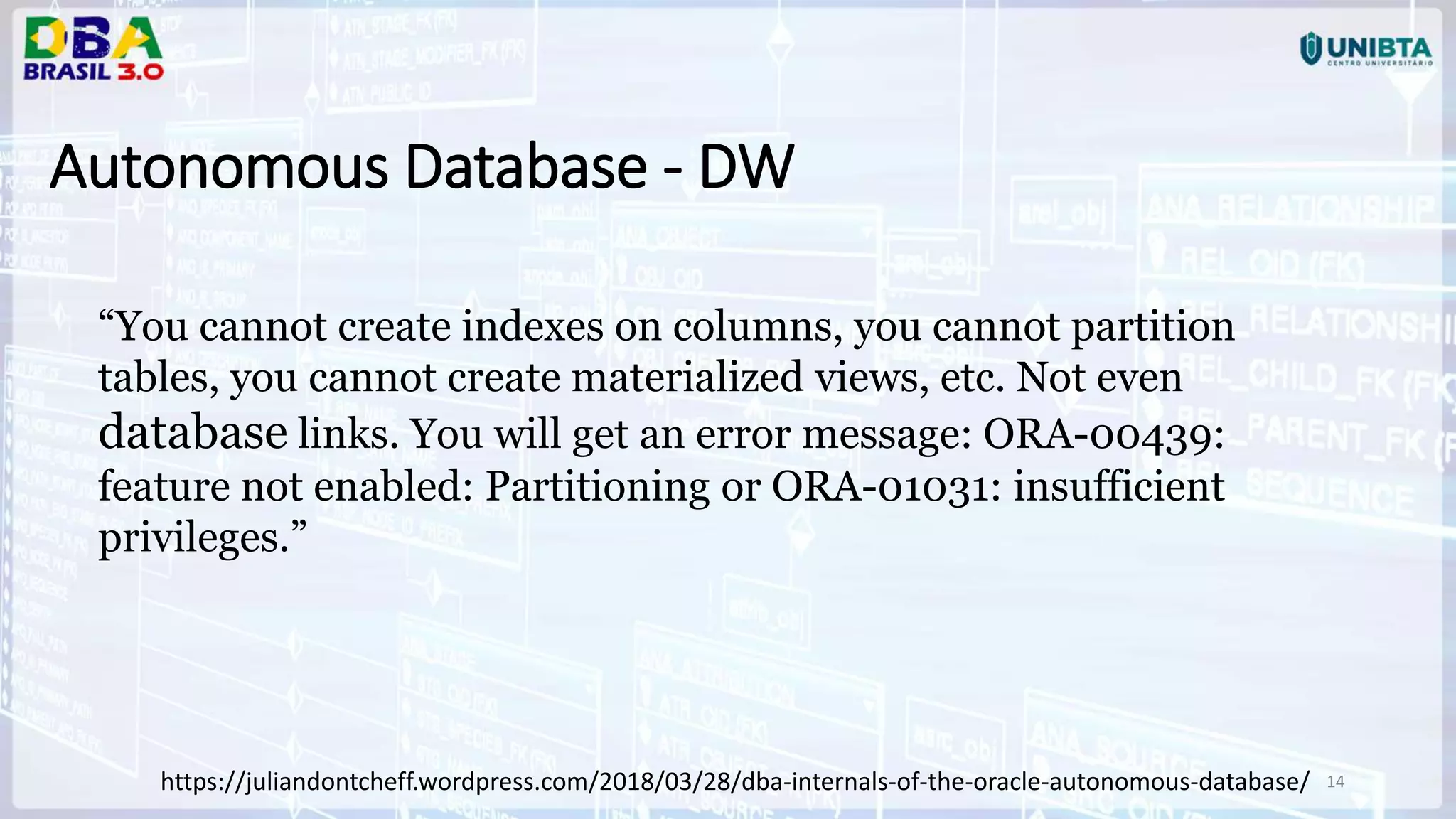 14 Autonomous Database - DW https://juliandontcheff.wordpress.com/2018/03/28/dba-internals-of-the-oracle-autonomous-database/ “You cannot create indexes on columns, you cannot partition tables, you cannot create materialized views, etc. Not even database links. You will get an error message: ORA-00439: feature not enabled: Partitioning or ORA-01031: insufficient privileges.” 