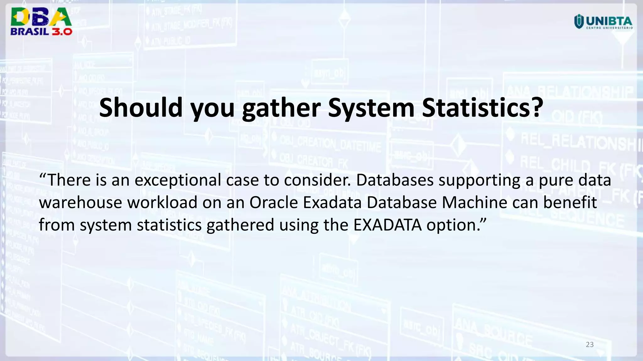 23 Should you gather System Statistics? “There is an exceptional case to consider. Databases supporting a pure data warehouse workload on an Oracle Exadata Database Machine can benefit from system statistics gathered using the EXADATA option.” 
