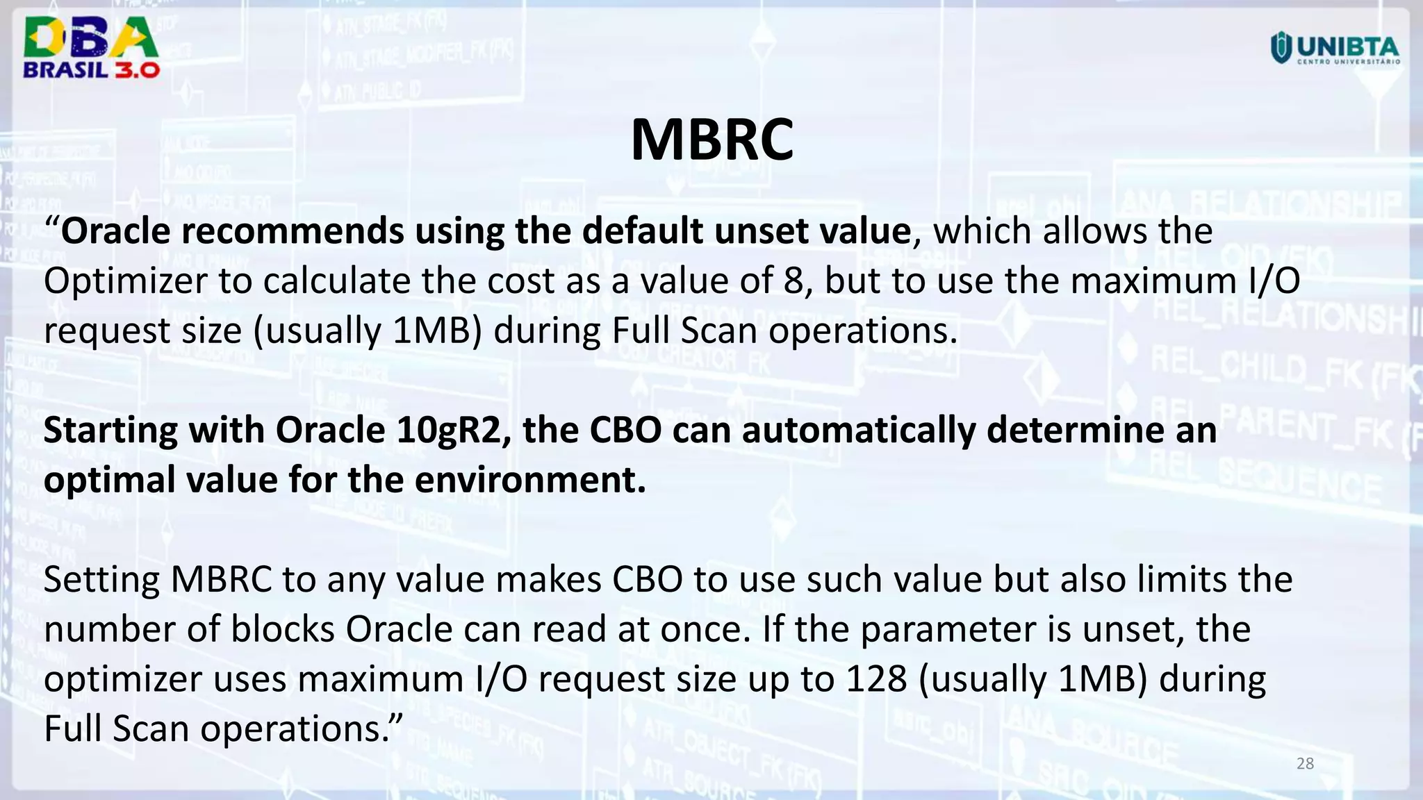 28 MBRC “Oracle recommends using the default unset value, which allows the Optimizer to calculate the cost as a value of 8, but to use the maximum I/O request size (usually 1MB) during Full Scan operations. Starting with Oracle 10gR2, the CBO can automatically determine an optimal value for the environment. Setting MBRC to any value makes CBO to use such value but also limits the number of blocks Oracle can read at once. If the parameter is unset, the optimizer uses maximum I/O request size up to 128 (usually 1MB) during Full Scan operations.” 