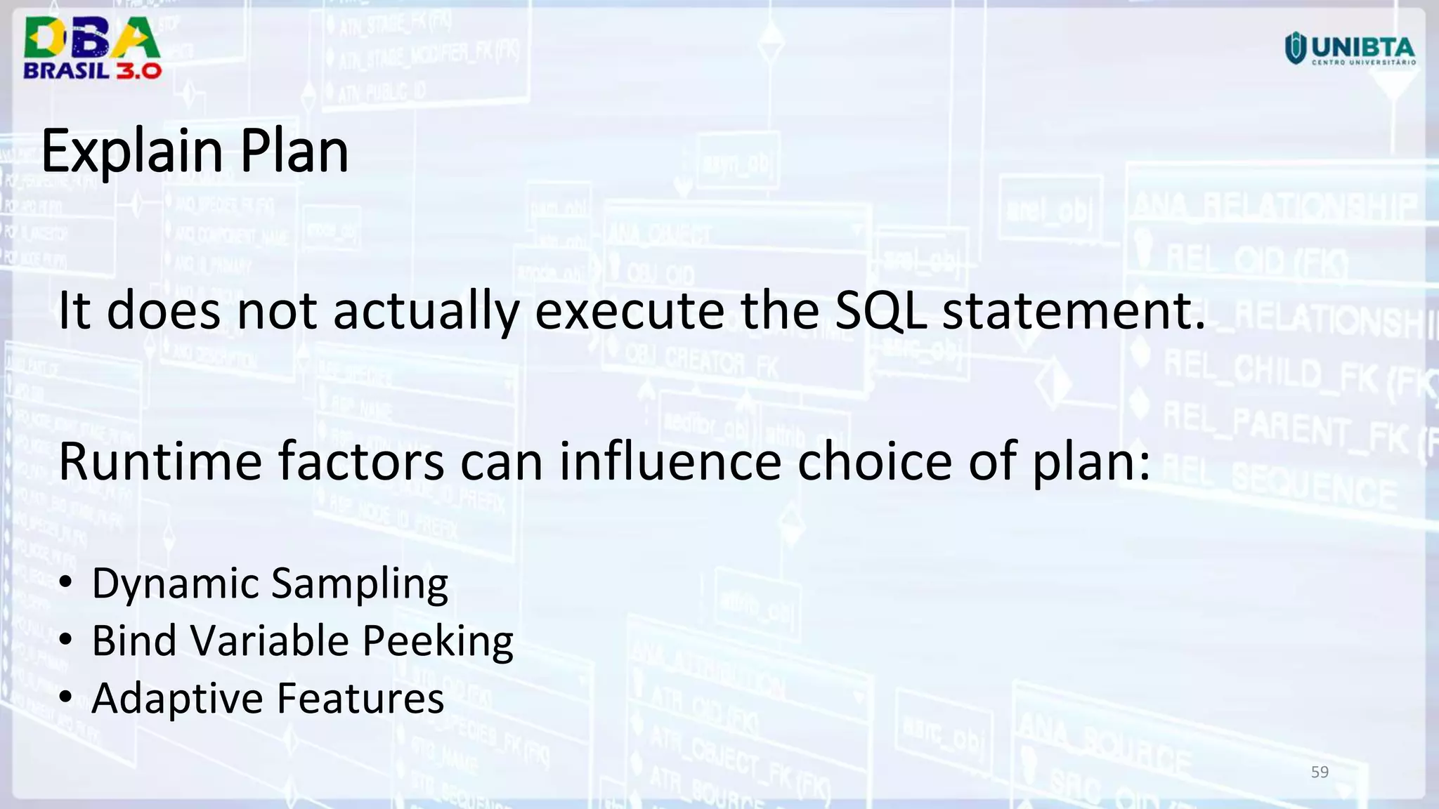 59 Explain Plan It does not actually execute the SQL statement. Runtime factors can influence choice of plan: • Dynamic Sampling • Bind Variable Peeking • Adaptive Features 