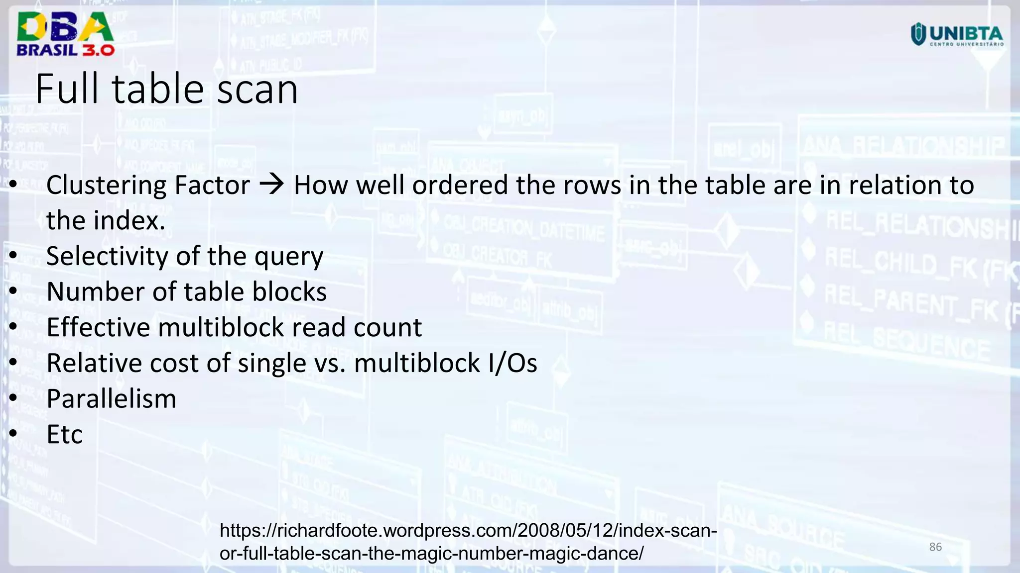 86 https://richardfoote.wordpress.com/2008/05/12/index-scan- or-full-table-scan-the-magic-number-magic-dance/ • Clustering Factor  How well ordered the rows in the table are in relation to the index. • Selectivity of the query • Number of table blocks • Effective multiblock read count • Relative cost of single vs. multiblock I/Os • Parallelism • Etc Full table scan 