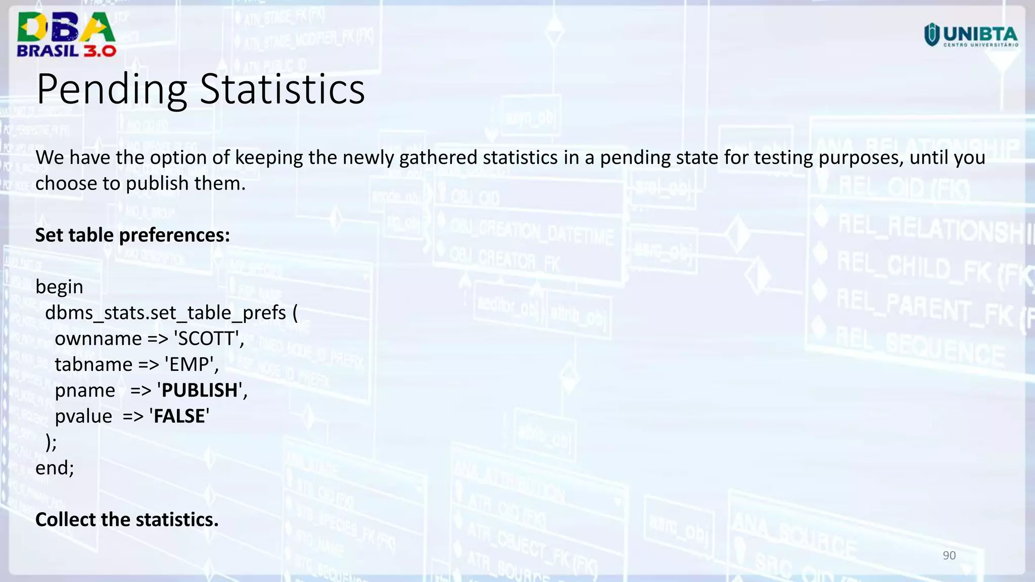 90 Pending Statistics We have the option of keeping the newly gathered statistics in a pending state for testing purposes, until you choose to publish them. Set table preferences: begin dbms_stats.set_table_prefs ( ownname => 'SCOTT', tabname => 'EMP', pname => 'PUBLISH', pvalue => 'FALSE' ); end; Collect the statistics. 