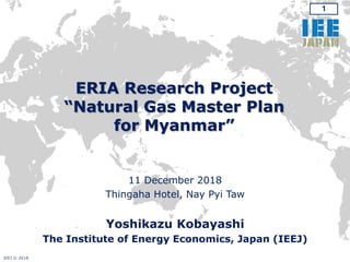 1
ERIA Research Project
“Natural Gas Master Plan
for Myanmar”
11 December 2018
Thingaha Hotel, Nay Pyi Taw
Yoshikazu Kobayashi
The Institute of Energy Economics, Japan (IEEJ)
IEEJ © 2018
 