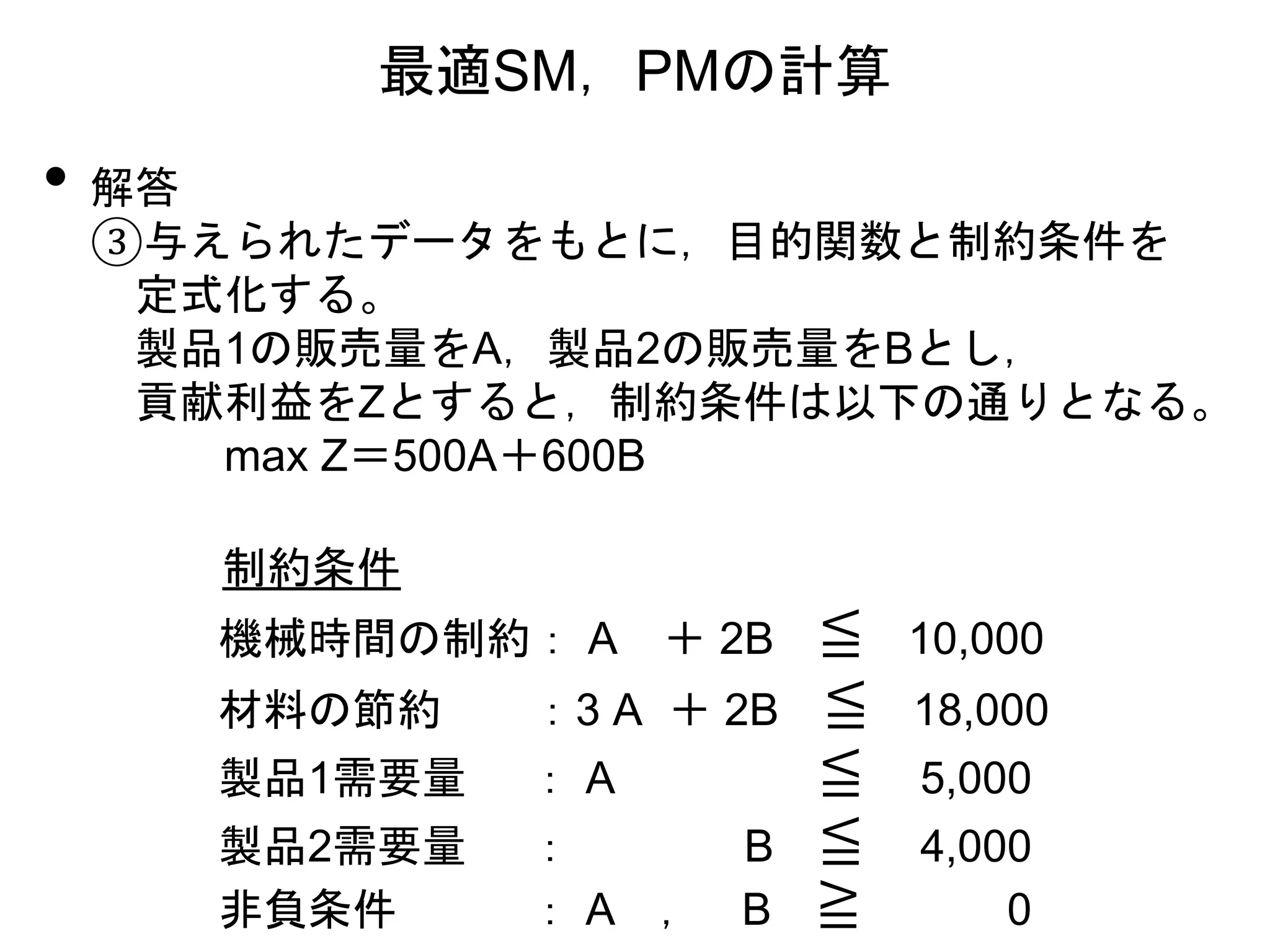 • 解答
③与えられたデータをもとに，目的関数と制約条件を
定式化する。
製品1の販売量をA，製品2の販売量をBとし，
貢献利益をZとすると，制約条件は以下の通りとなる。
max Z＝500A＋600B
最適SM，PMの計算
制約条件
機械時間の制約： A ＋ 2B ≦ 10,000
材料の節約 ：3 A ＋ 2B ≦ 18,000
製品1需要量 ： A ≦ 5,000
製品2需要量 ： B ≦ 4,000
非負条件 ： A ， B ≧ 0
 